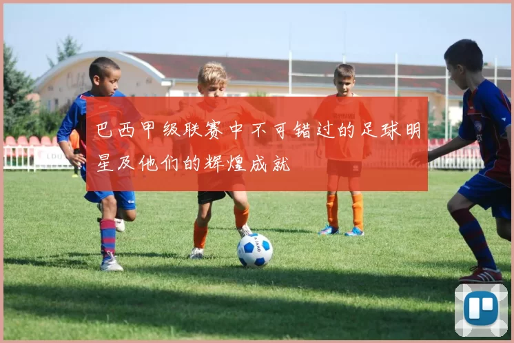 巴西甲级联赛中不可错过的足球明星及他们的辉煌成就