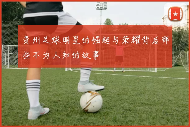 贵州足球明星的崛起与荣耀背后那些不为人知的故事