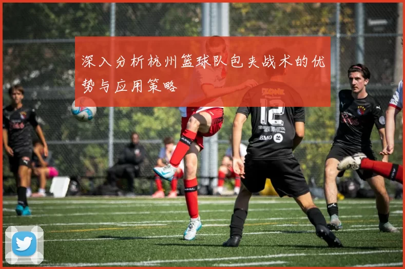 深入分析杭州篮球队包夹战术的优势与应用策略