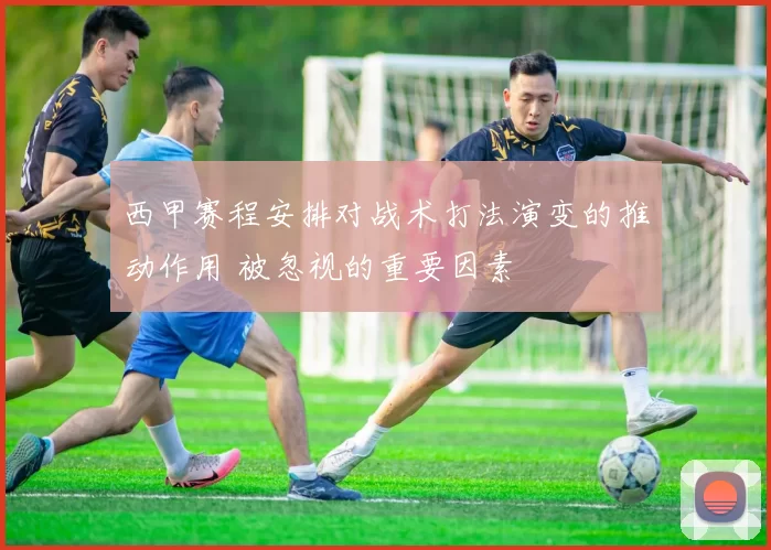 西甲赛程安排对战术打法演变的推动作用 被忽视的重要因素