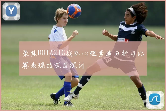聚焦DOTA2IG战队心理素质分析与比赛表现的深度探讨
