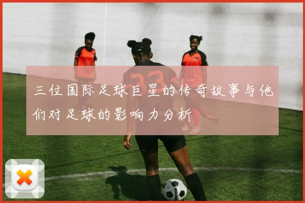 三位国际足球巨星的传奇故事与他们对足球的影响力分析