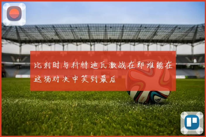 比利时与科特迪瓦激战在即谁能在这场对决中笑到最后