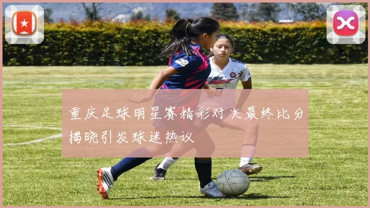 重庆足球明星赛精彩对决最终比分揭晓引发球迷热议