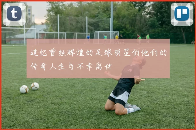 追忆曾经辉煌的足球明星们他们的传奇人生与不幸离世
