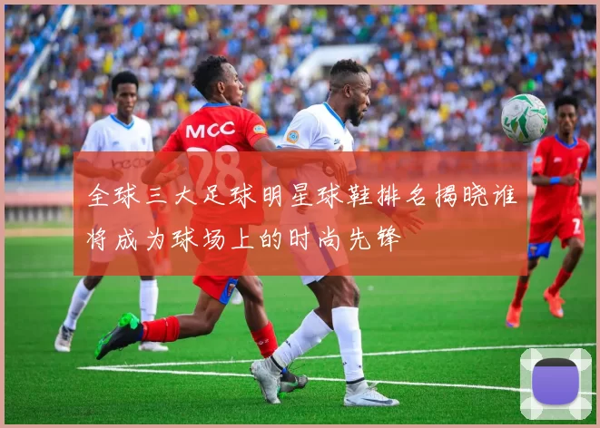全球三大足球明星球鞋排名揭晓谁将成为球场上的时尚先锋