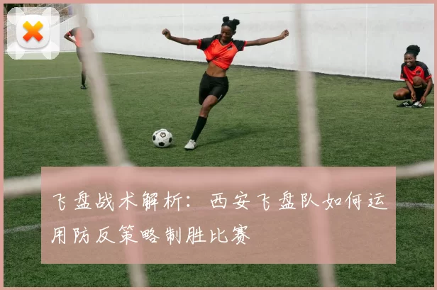 飞盘战术解析：西安飞盘队如何运用防反策略制胜比赛