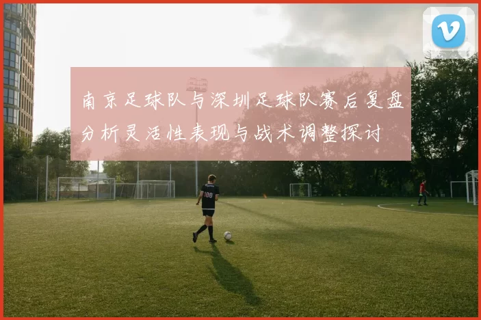 南京足球队与深圳足球队赛后复盘分析灵活性表现与战术调整探讨