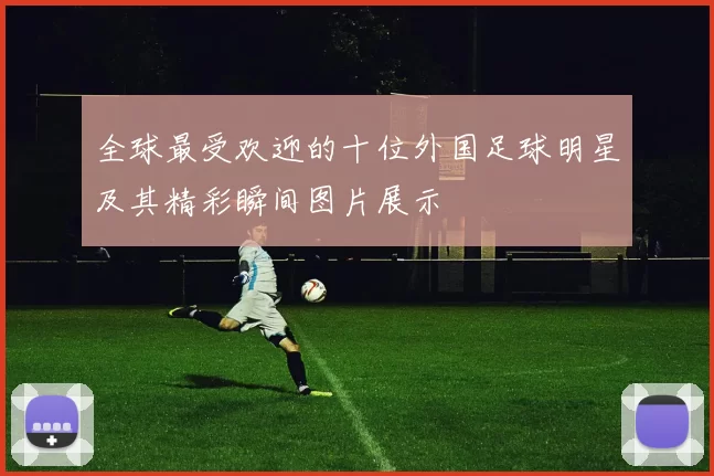 全球最受欢迎的十位外国足球明星及其精彩瞬间图片展示