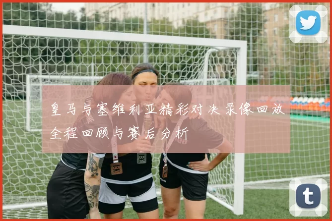 皇马与塞维利亚精彩对决录像回放全程回顾与赛后分析