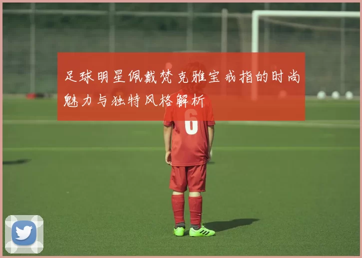 足球明星佩戴梵克雅宝戒指的时尚魅力与独特风格解析