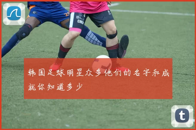 韩国足球明星众多他们的名字和成就你知道多少