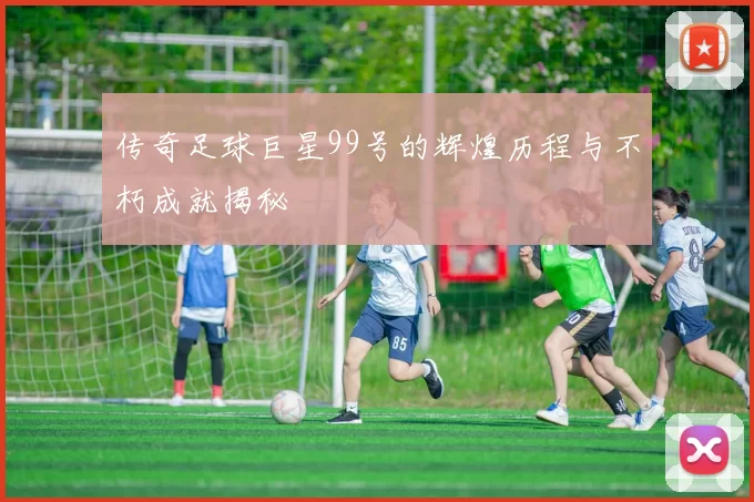 传奇足球巨星99号的辉煌历程与不朽成就揭秘