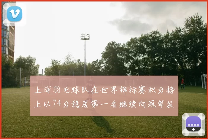上海羽毛球队在世界锦标赛积分榜上以74分稳居第一名继续向冠军发起冲击