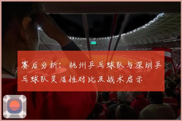 赛后分析：杭州乒乓球队与深圳乒乓球队灵活性对比及战术启示