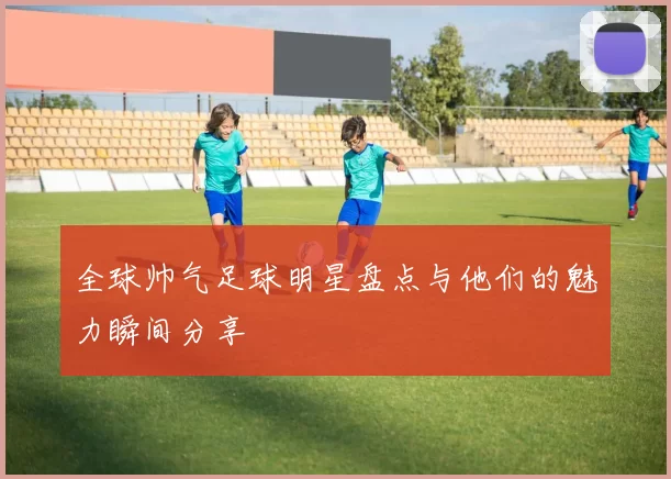 全球帅气足球明星盘点与他们的魅力瞬间分享