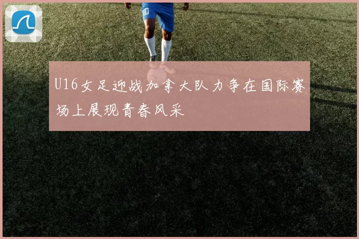 U16女足迎战加拿大队力争在国际赛场上展现青春风采
