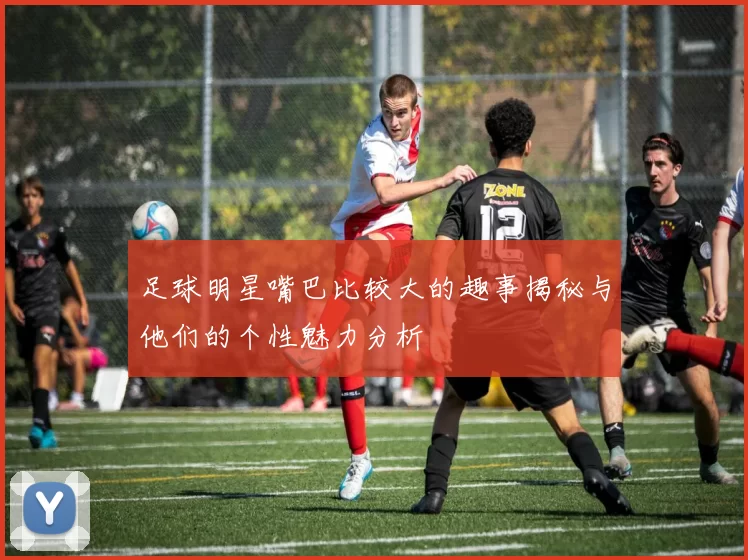 足球明星嘴巴比较大的趣事揭秘与他们的个性魅力分析