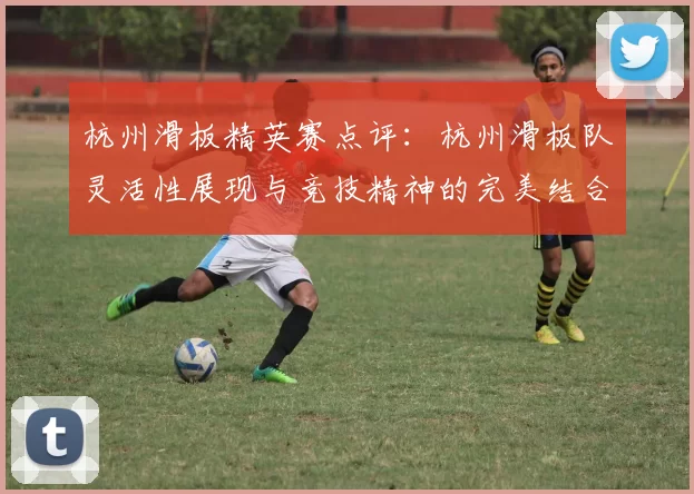 杭州滑板精英赛点评：杭州滑板队灵活性展现与竞技精神的完美结合