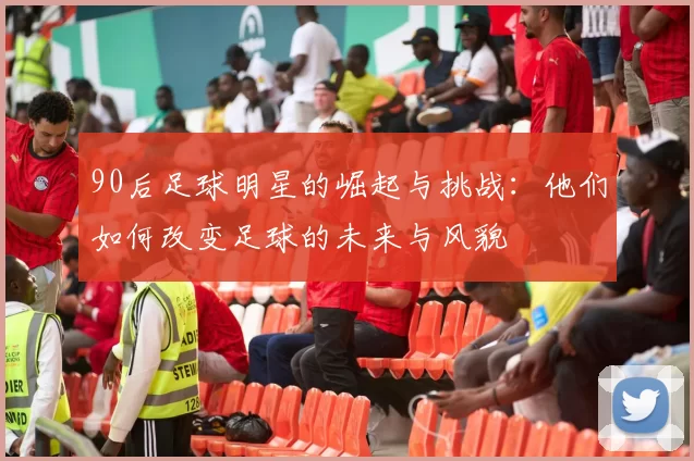 90后足球明星的崛起与挑战：他们如何改变足球的未来与风貌