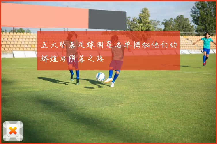 五大坠落足球明星名单揭秘他们的辉煌与陨落之路
