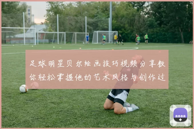 足球明星贝尔绘画技巧视频分享教你轻松掌握他的艺术风格与创作过程