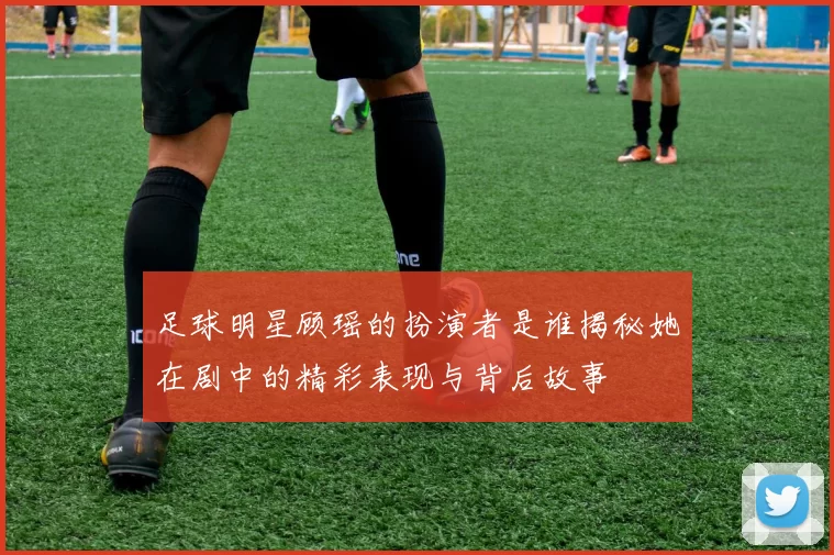 足球明星顾瑶的扮演者是谁揭秘她在剧中的精彩表现与背后故事