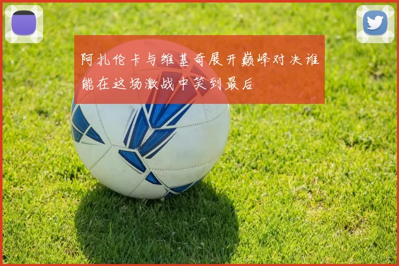 阿扎伦卡与维基奇展开巅峰对决谁能在这场激战中笑到最后