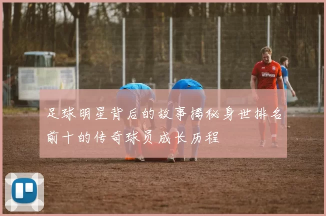 足球明星背后的故事揭秘身世排名前十的传奇球员成长历程