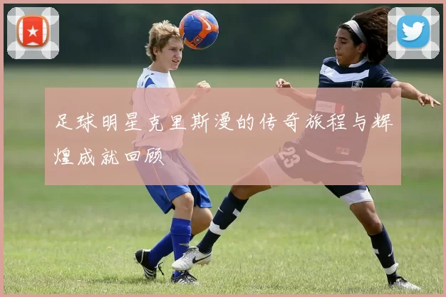 足球明星克里斯漫的传奇旅程与辉煌成就回顾
