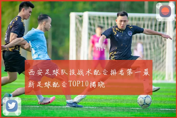 西安足球队技战术配合排名第一最新足球配合TOP10揭晓