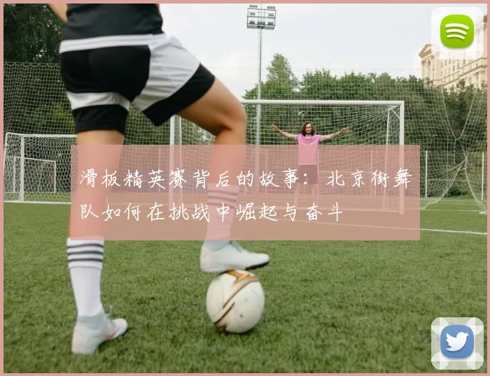 滑板精英赛背后的故事：北京街舞队如何在挑战中崛起与奋斗