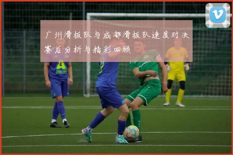广州滑板队与成都滑板队速度对决赛后分析与精彩回顾