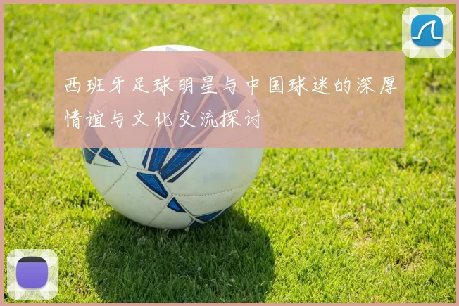 西班牙足球明星与中国球迷的深厚情谊与文化交流探讨