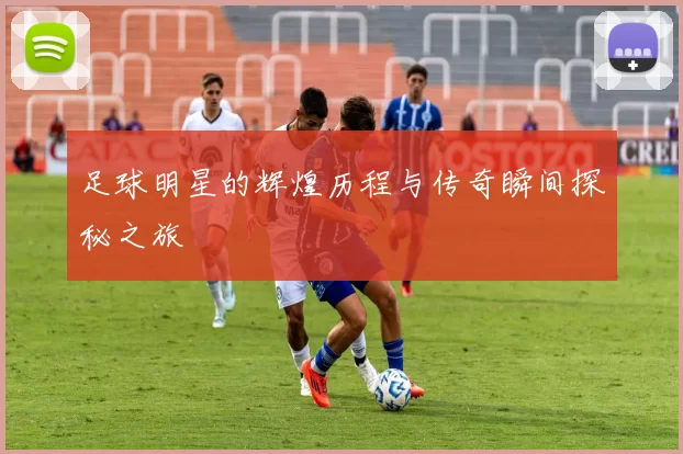 足球明星的辉煌历程与传奇瞬间探秘之旅
