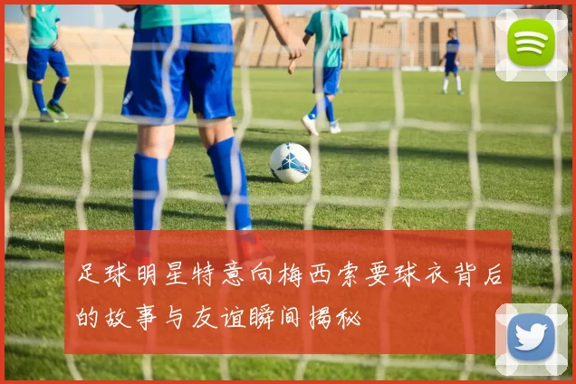 足球明星特意向梅西索要球衣背后的故事与友谊瞬间揭秘