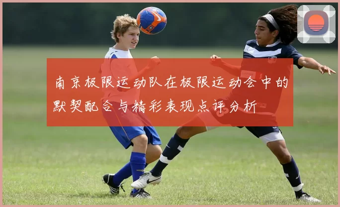 南京极限运动队在极限运动会中的默契配合与精彩表现点评分析