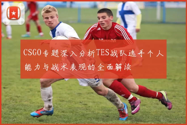 CSGO专题深入分析TES战队选手个人能力与战术表现的全面解读