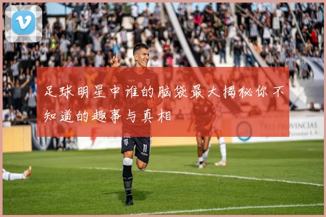 足球明星中谁的脑袋最大揭秘你不知道的趣事与真相