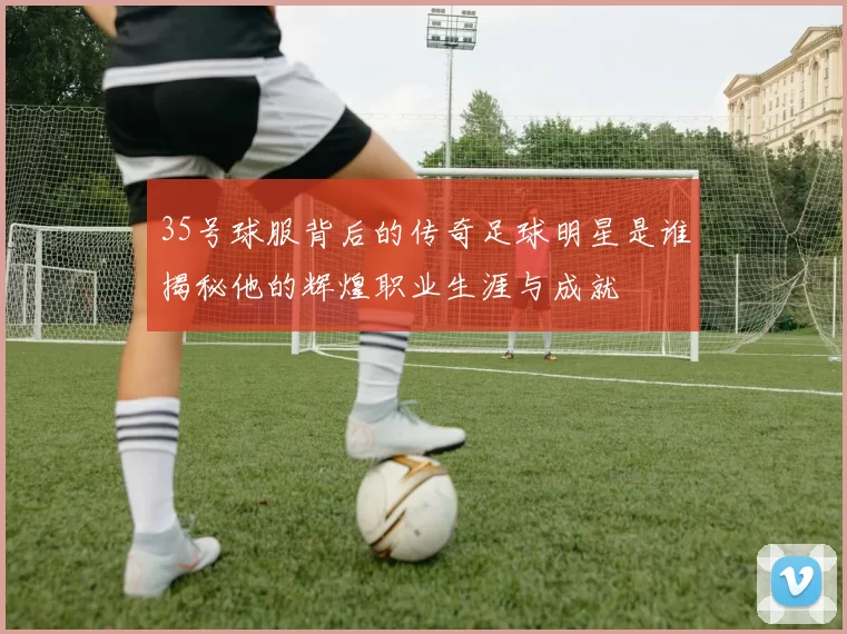 35号球服背后的传奇足球明星是谁揭秘他的辉煌职业生涯与成就