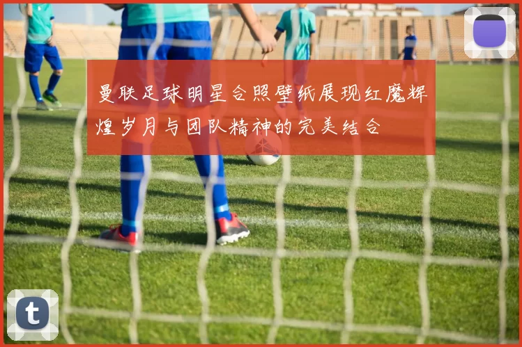 曼联足球明星合照壁纸展现红魔辉煌岁月与团队精神的完美结合