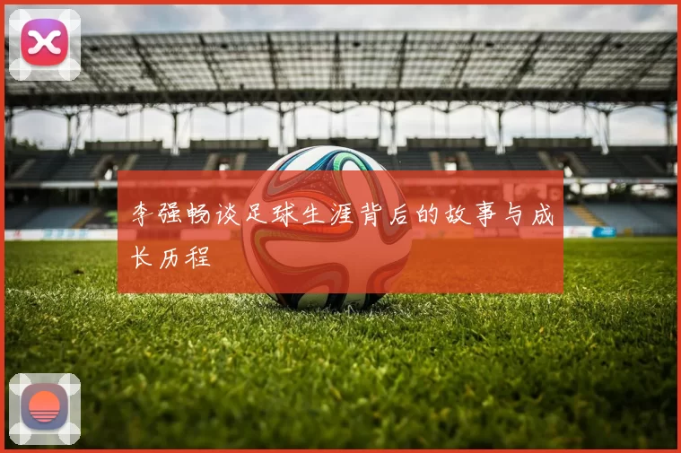 李强畅谈足球生涯背后的故事与成长历程