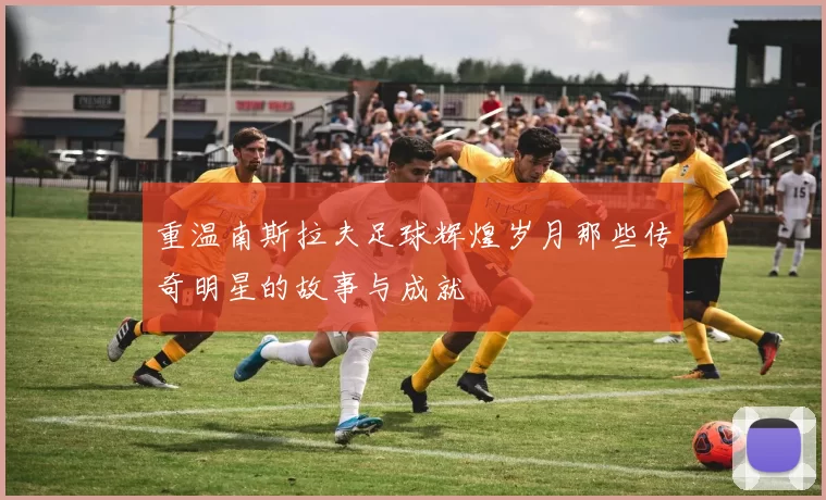 重温南斯拉夫足球辉煌岁月那些传奇明星的故事与成就