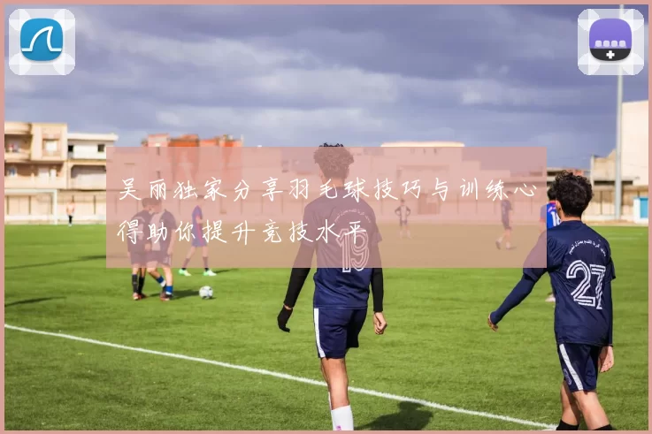 吴丽独家分享羽毛球技巧与训练心得助你提升竞技水平