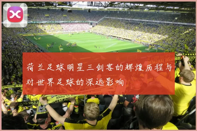 荷兰足球明星三剑客的辉煌历程与对世界足球的深远影响