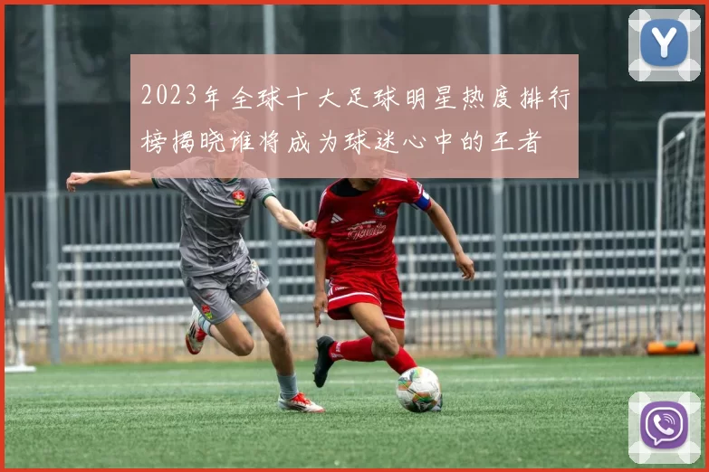 2023年全球十大足球明星热度排行榜揭晓谁将成为球迷心中的王者