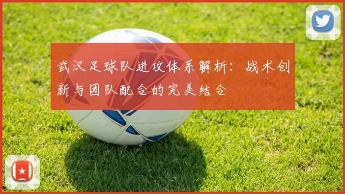 武汉足球队进攻体系解析：战术创新与团队配合的完美结合