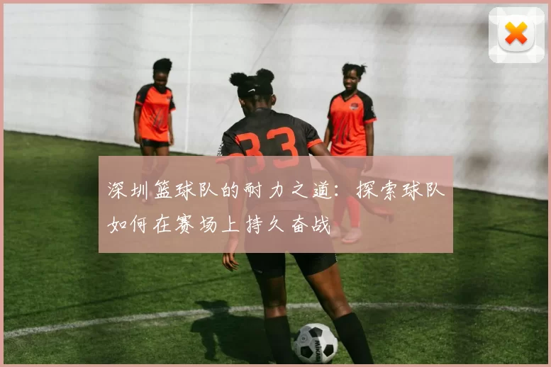 深圳篮球队的耐力之道：探索球队如何在赛场上持久奋战