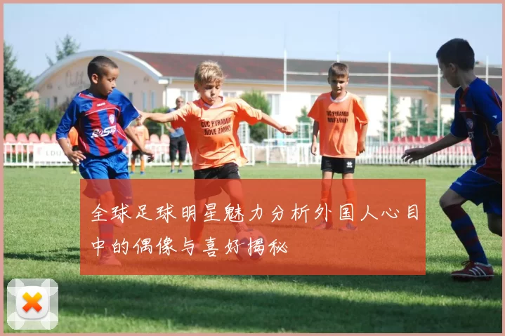 全球足球明星魅力分析外国人心目中的偶像与喜好揭秘