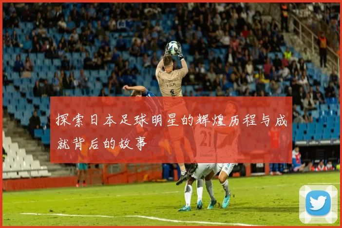 探索日本足球明星的辉煌历程与成就背后的故事